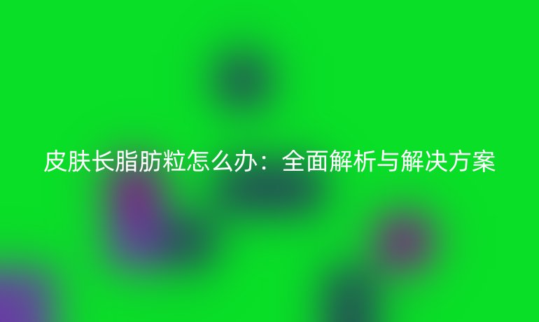 皮肤长脂肪粒怎么办：全面解析与解决方案