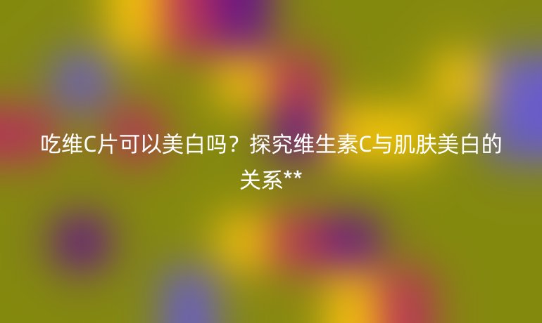 吃维C片可以美白吗？探究维生素C与肌肤美白的关系**