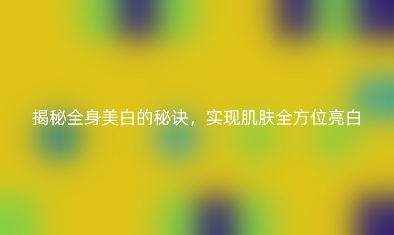揭秘全身美白的秘诀，实现肌肤全方位亮白