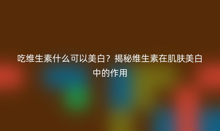 吃维生素什么可以美白？揭秘维生素在肌肤美白中的作用