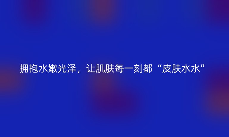 拥抱水嫩光泽，让肌肤每一刻都“皮肤水水”