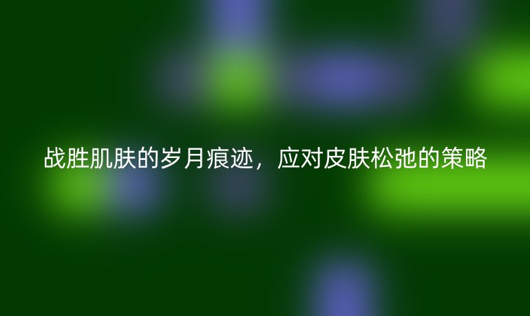 战胜肌肤的岁月痕迹，应对皮肤松弛的策略
