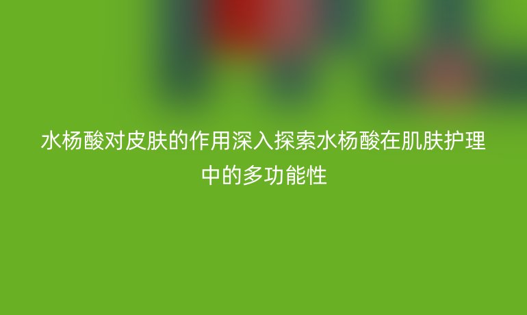 水杨酸对皮肤的作用深入探索水杨酸在肌肤护理中的多功能性