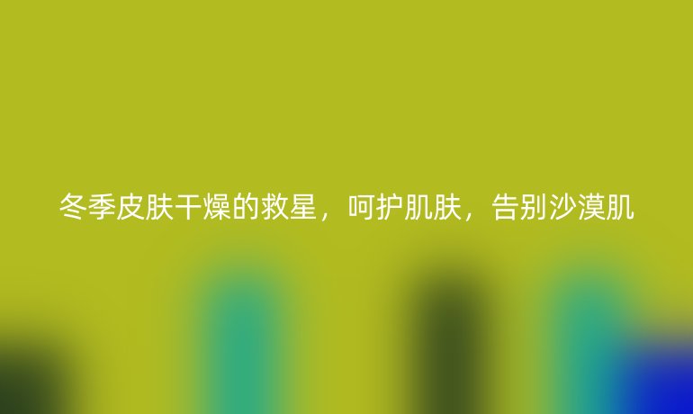 冬季皮肤干燥的救星，呵护肌肤，告别沙漠肌