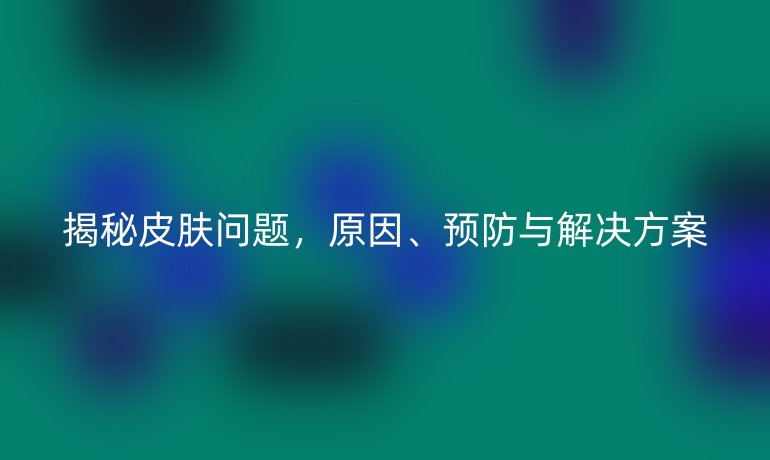 揭秘皮肤问题，原因、预防与解决方案