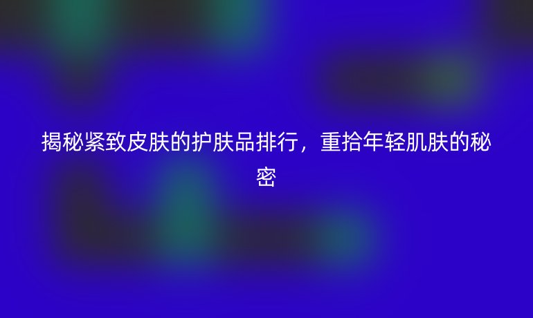 揭秘紧致皮肤的护肤品排行，重拾年轻肌肤的秘密