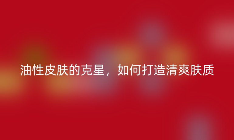 油性皮肤的克星，如何打造清爽肤质
