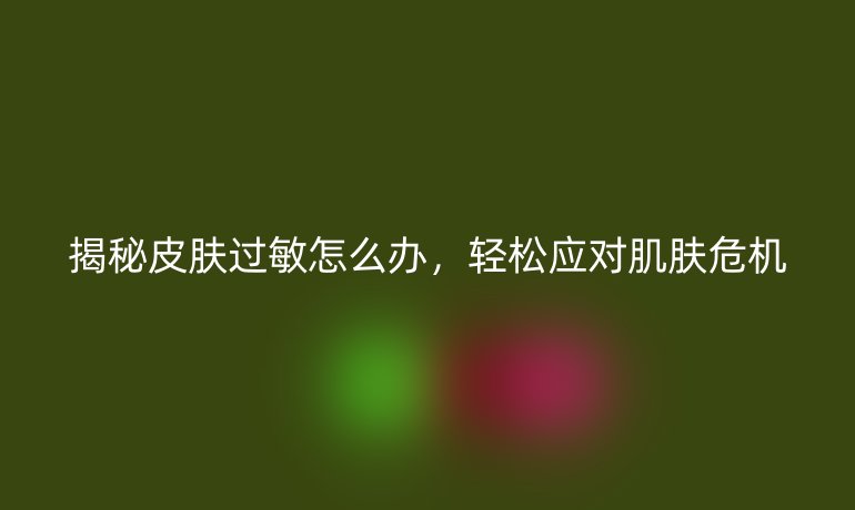 揭秘皮肤过敏怎么办，轻松应对肌肤危机