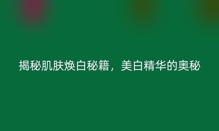 揭秘肌肤焕白秘籍，美白精华的奥秘