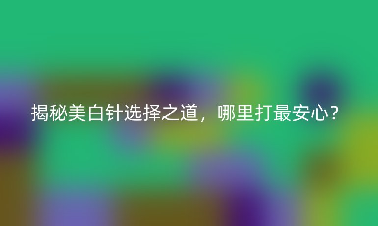 揭秘美白针选择之道，哪里打最安心？