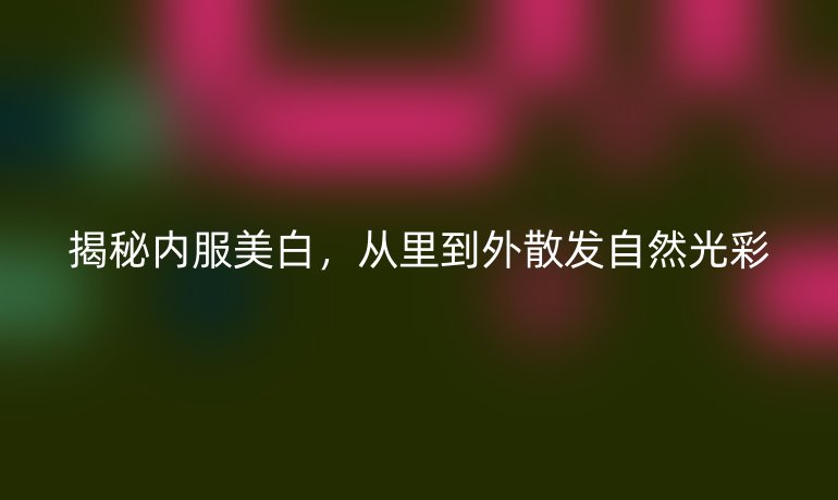 揭秘内服美白，从里到外散发自然光彩
