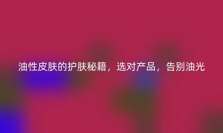 油性皮肤的护肤秘籍，选对产品，告别油光