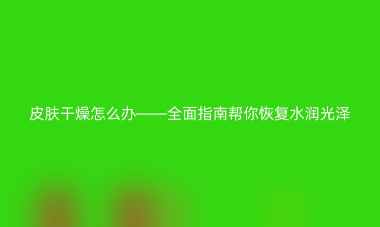 皮肤干燥怎么办——全面指南帮你恢复水润光泽
