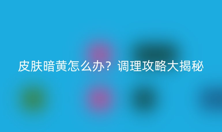 皮肤暗黄怎么办？调理攻略大揭秘