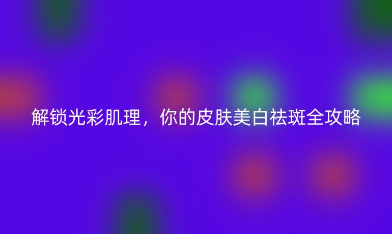 解锁光彩肌理，你的皮肤美白祛斑全攻略