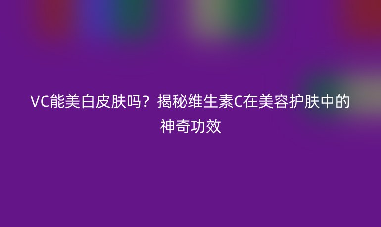 VC能美白皮肤吗？揭秘维生素C在美容护肤中的神奇功效