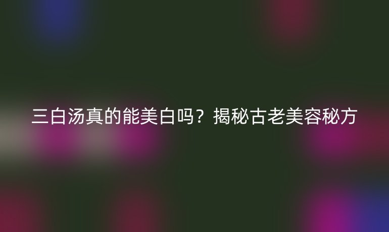 三白汤真的能美白吗？揭秘古老美容秘方