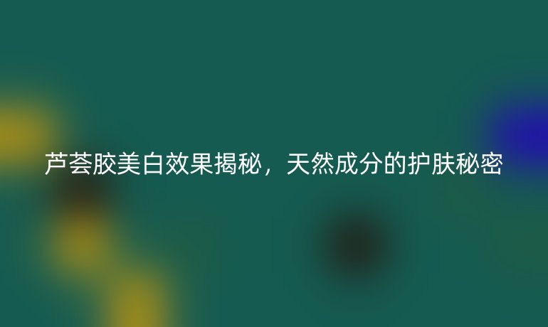 芦荟胶美白效果揭秘，天然成分的护肤秘密