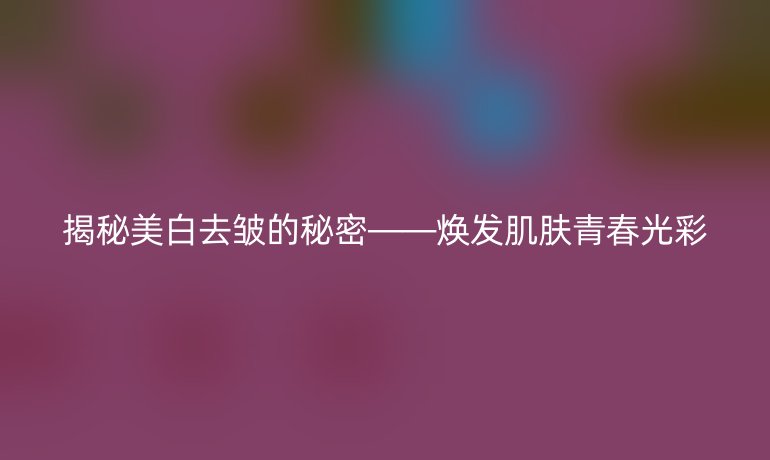 揭秘美白去皱的秘密——焕发肌肤青春光彩