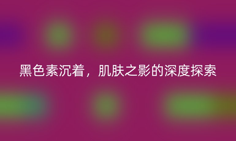 黑色素沉着，肌肤之影的深度探索