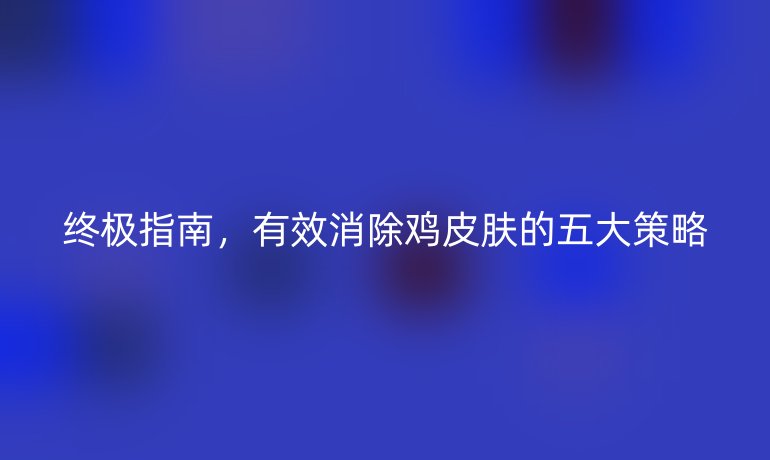 终极指南，有效消除鸡皮肤的五大策略