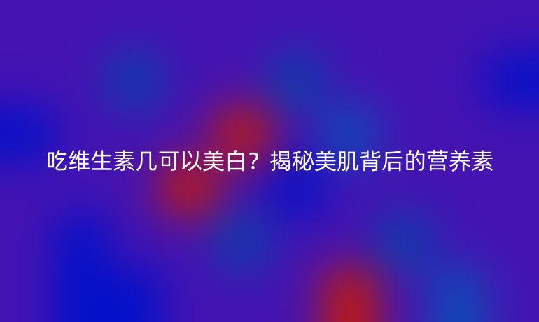 吃维生素几可以美白？揭秘美肌背后的营养素