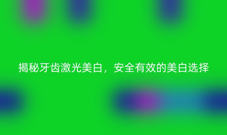 揭秘牙齿激光美白，安全有效的美白选择