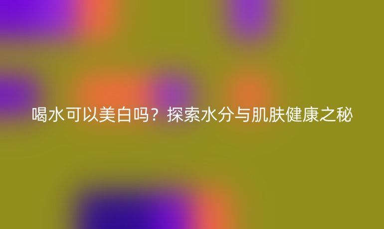 喝水可以美白吗？探索水分与肌肤健康之秘