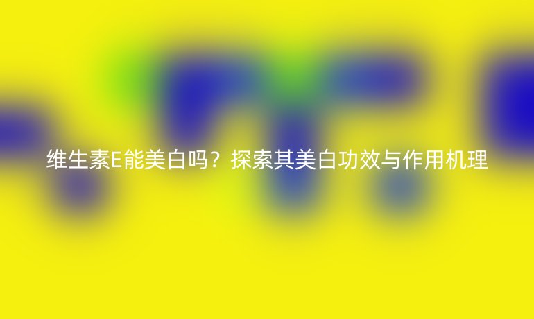 维生素E能美白吗？探索其美白功效与作用机理
