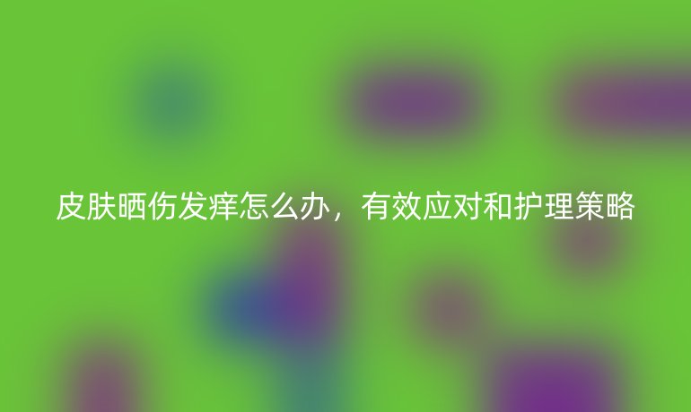 皮肤晒伤发痒怎么办，有效应对和护理策略