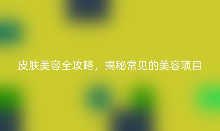 皮肤美容全攻略，揭秘常见的美容项目