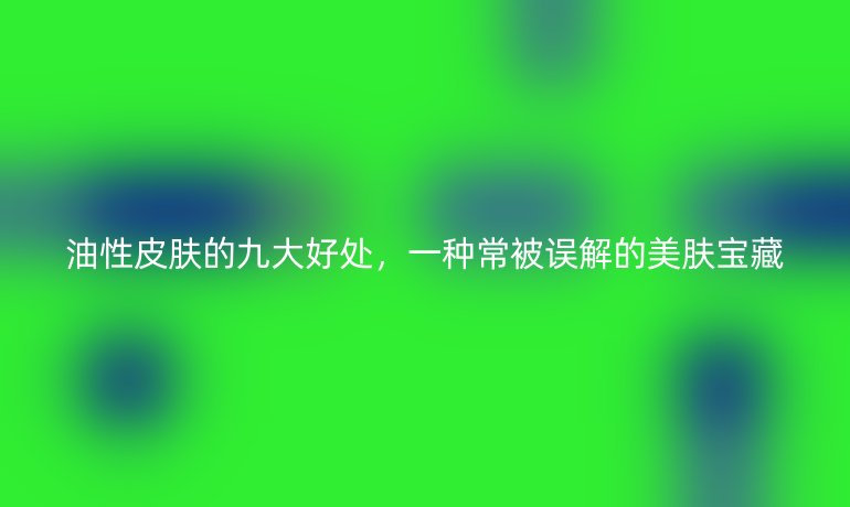 油性皮肤的九大好处，一种常被误解的美肤宝藏
