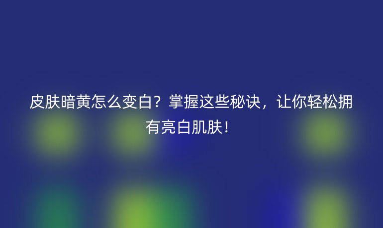 皮肤暗黄怎么变白？掌握这些秘诀，让你轻松拥有亮白肌肤！
