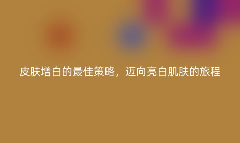 皮肤增白的最佳策略，迈向亮白肌肤的旅程