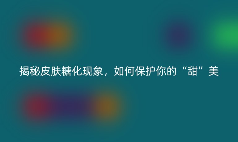 揭秘皮肤糖化现象，如何保护你的“甜”美