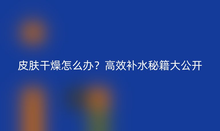 皮肤干燥怎么办？高效补水秘籍大公开