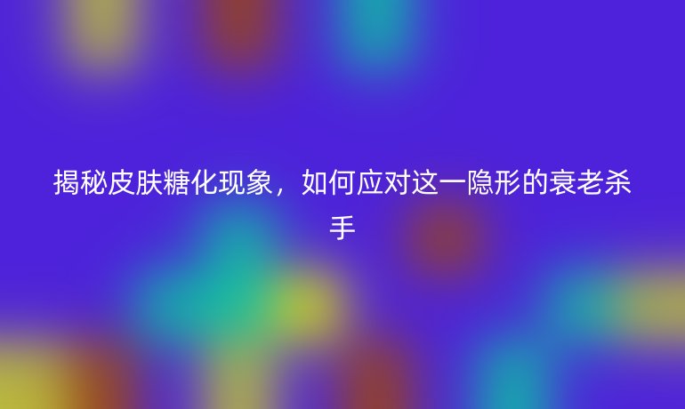 揭秘皮肤糖化现象，如何应对这一隐形的衰老杀手