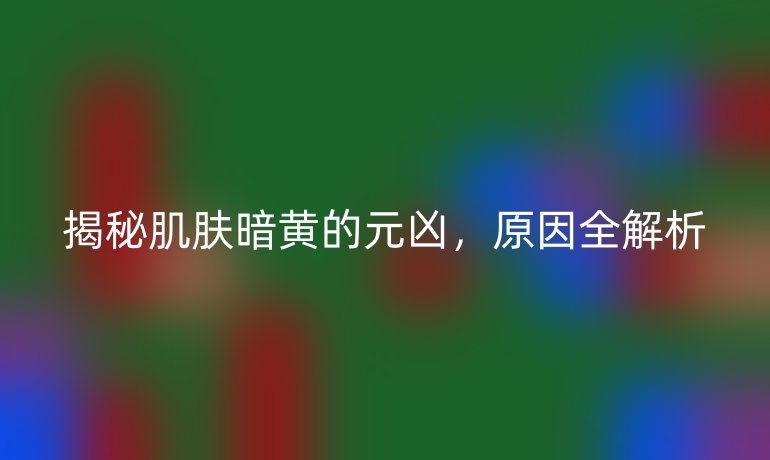 揭秘肌肤暗黄的元凶，原因全解析