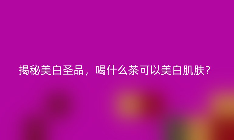 揭秘美白圣品，喝什么茶可以美白肌肤？