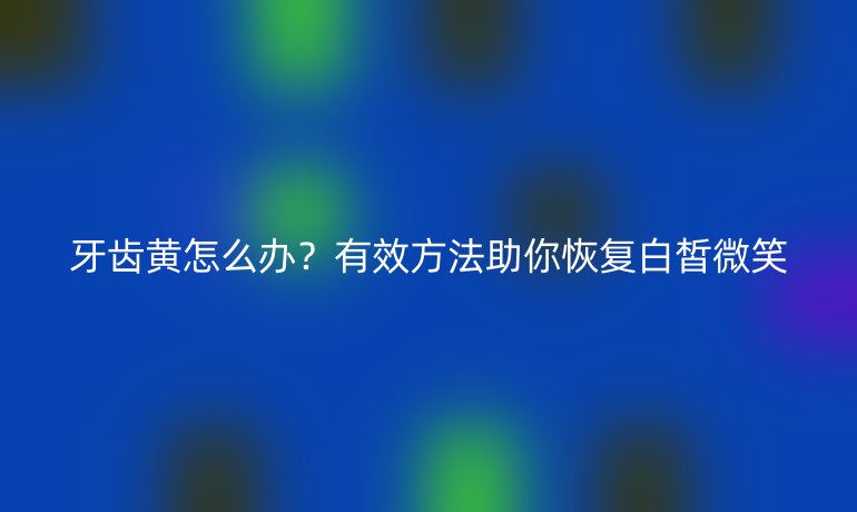 牙齿黄怎么办？有效方法助你恢复白皙微笑