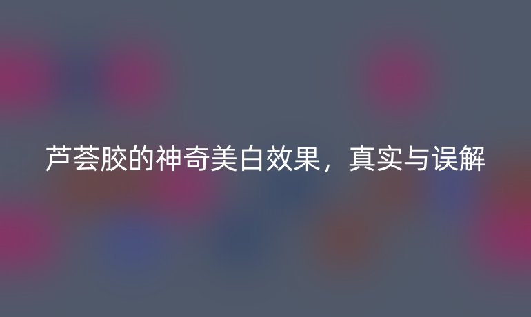 芦荟胶的神奇美白效果，真实与误解