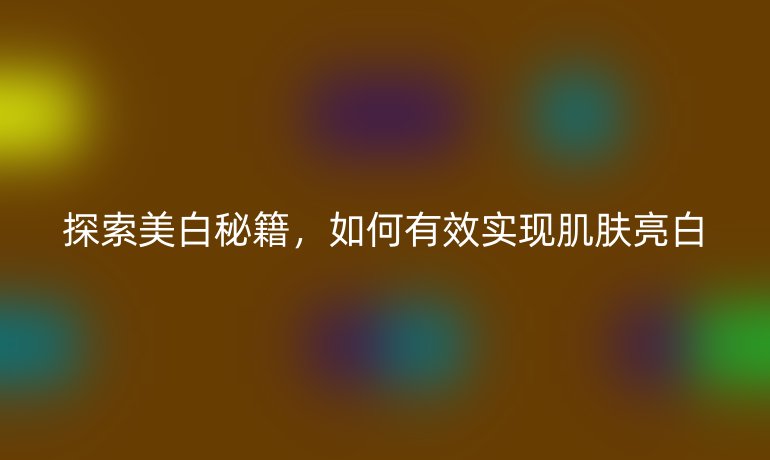 探索美白秘籍，如何有效实现肌肤亮白