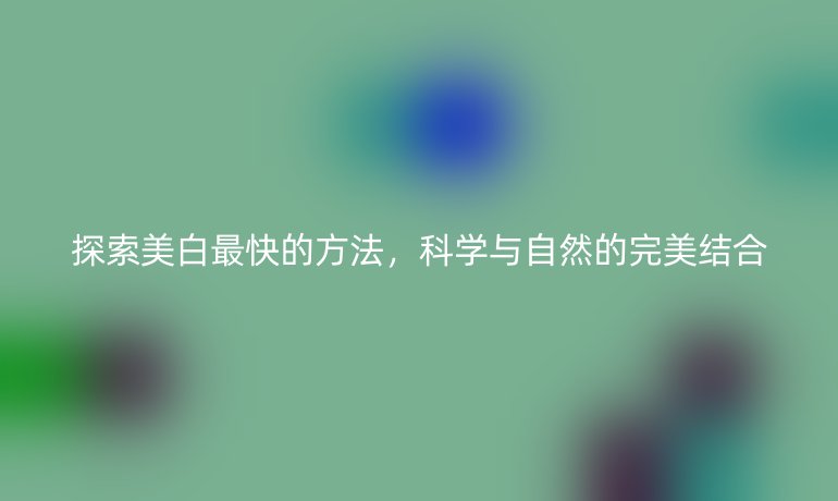 探索美白最快的方法，科学与自然的完美结合