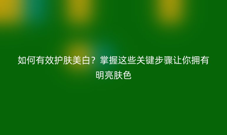 如何有效护肤美白？掌握这些关键步骤让你拥有明亮肤色