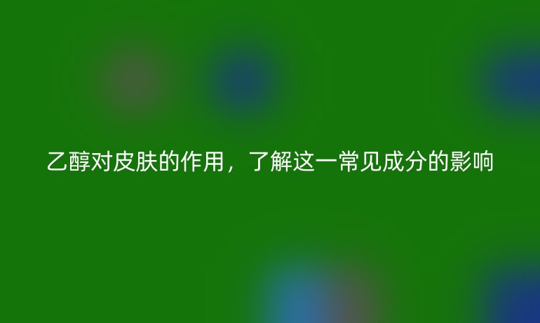 乙醇对皮肤的作用，了解这一常见成分的影响