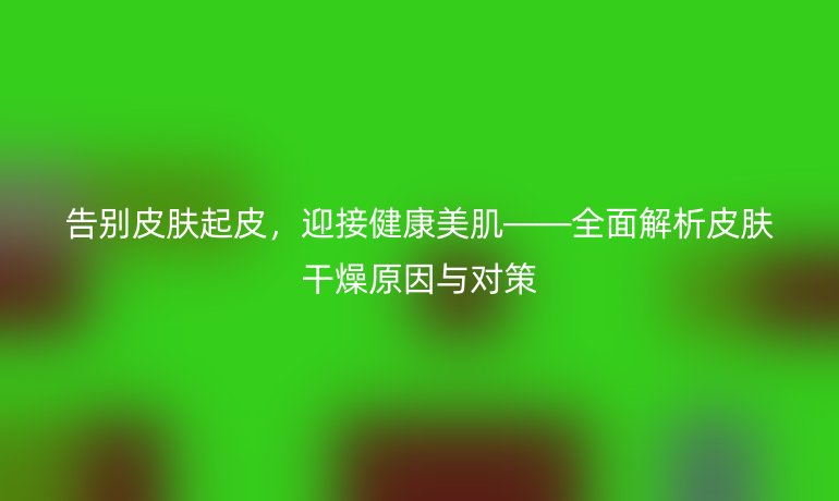 告别皮肤起皮，迎接健康美肌——全面解析皮肤干燥原因与对策
