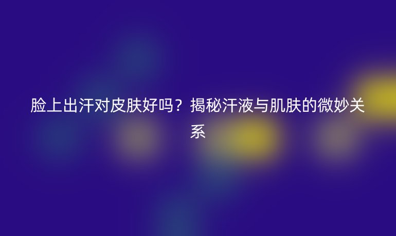 脸上出汗对皮肤好吗？揭秘汗液与肌肤的微妙关系