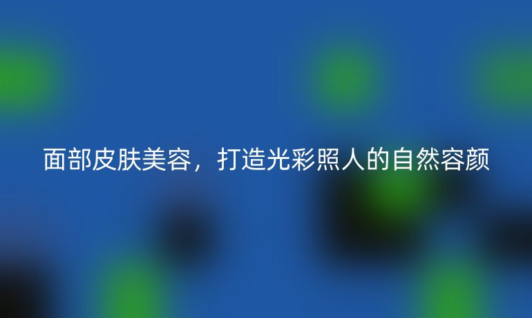 面部皮肤美容，打造光彩照人的自然容颜