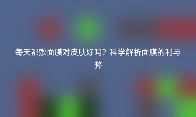 每天都敷面膜对皮肤好吗？科学解析面膜的利与弊