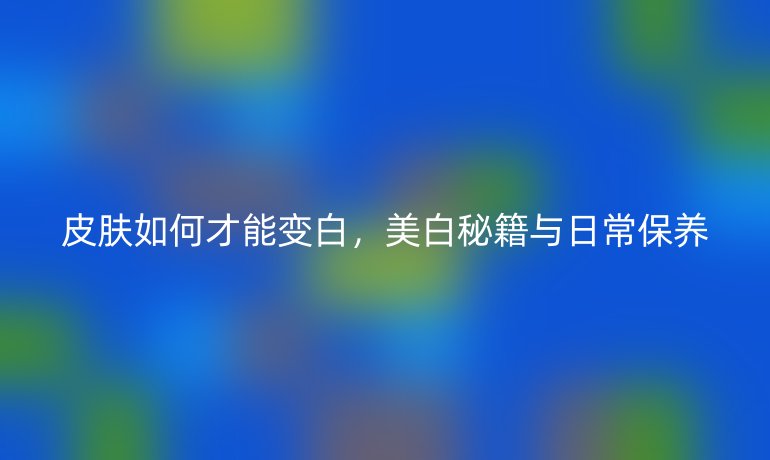 皮肤如何才能变白，美白秘籍与日常保养